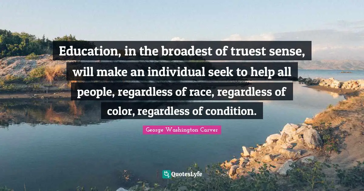 George Washington Carver Quotes: Education, in the broadest of truest sense, will make an individual seek to help all people, regardless of race, regardless of color, regardless of condition.