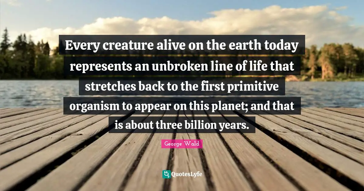 Every creature alive on the earth today represents an unbroken line of life that stretches back to the first primitive organism to appear on this planet; and that is about three billion years.