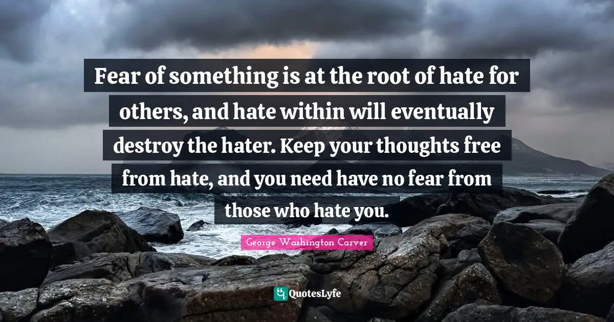 George Washington Quotes: "Fear of something is at the root of hate for others, and hate within will eventually destroy the hater. Keep your thoughts free from hate, and you need have no fear from those who hate you."