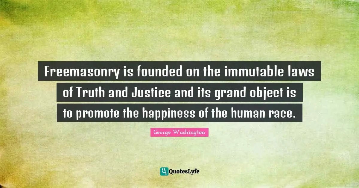 George Washington Quotes: "Freemasonry is founded on the immutable laws of Truth and Justice and its grand object is to promote the happiness of the human race."
