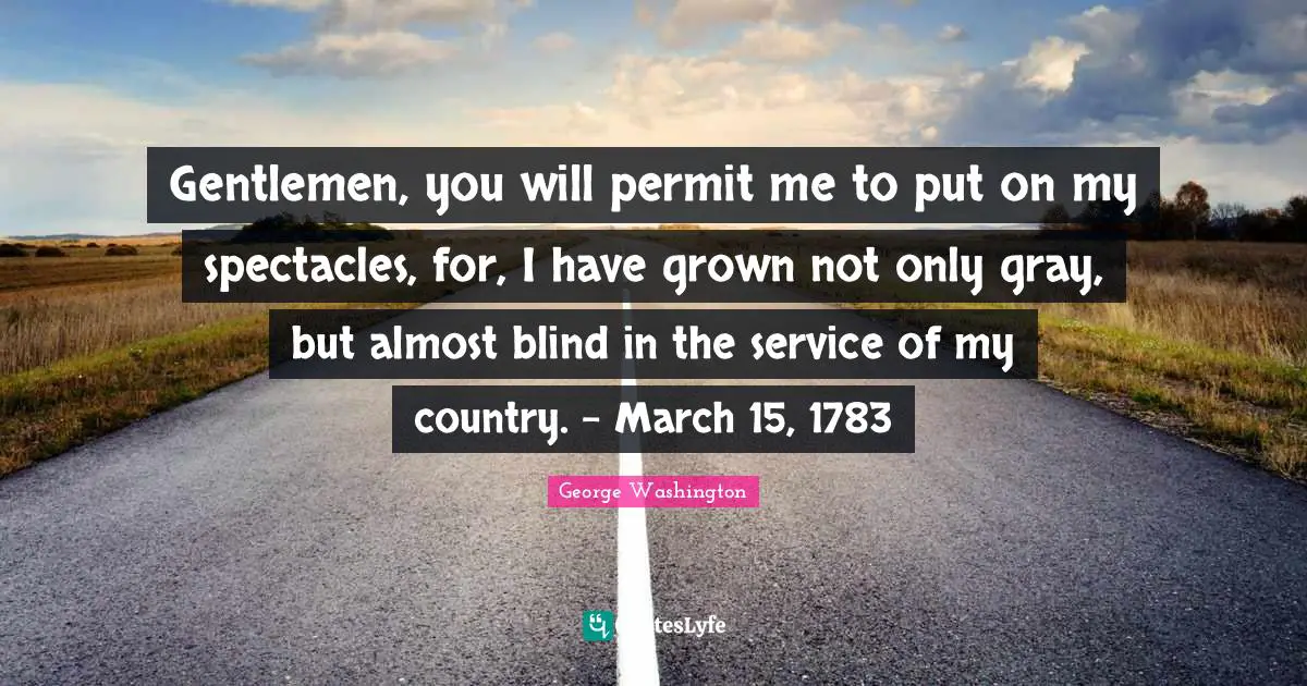 Gentlemen, you will permit me to put on my spectacles, for, I have grown not only gray, but almost blind in the service of my country. - March 15, 1783
