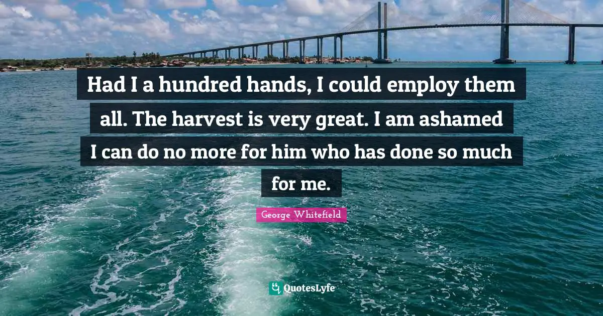 Had I a hundred hands, I could employ them all. The harvest is very great. I am ashamed I can do no more for him who has done so much for me.