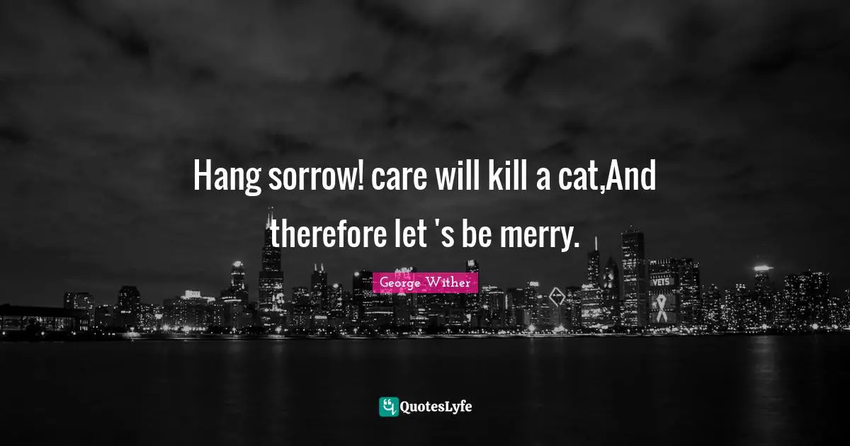 Hang sorrow! care will kill a cat,And therefore let 's be merry.