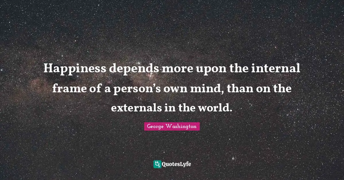 George Washington Quotes: "Happiness depends more upon the internal frame of a person’s own mind, than on the externals in the world."