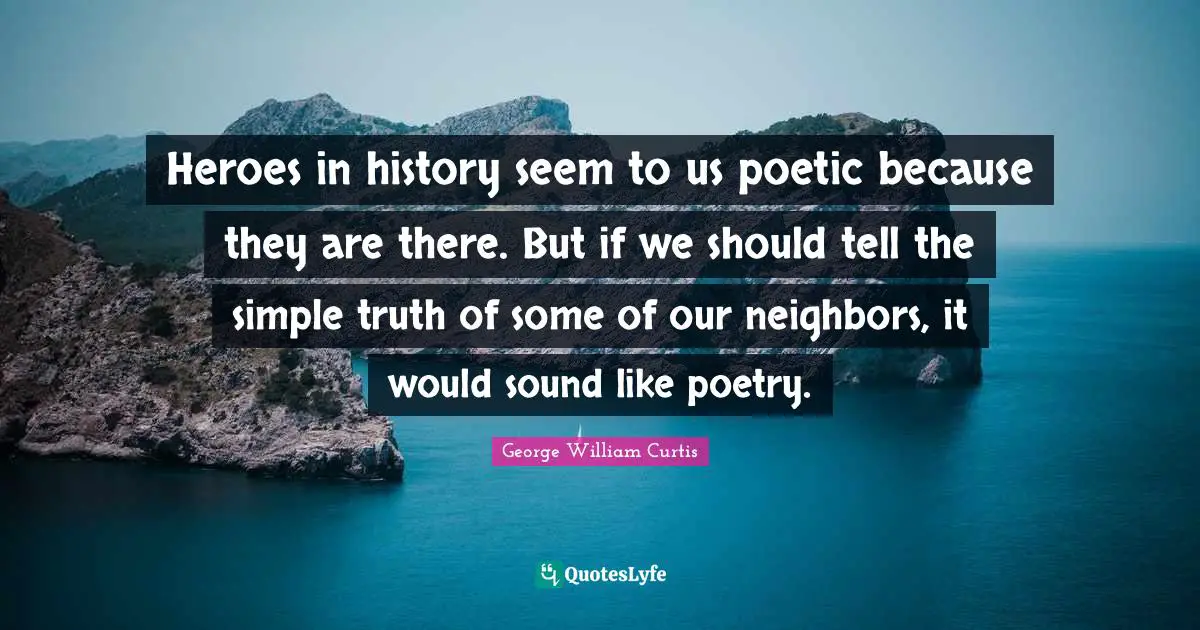 George William Curtis Quotes: "Heroes in history seem to us poetic because they are there. But if we should tell the simple truth of some of our neighbors, it would sound like poetry."
