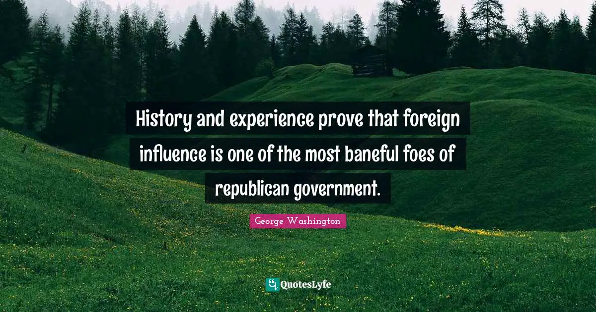 George Washington Quotes: "History and experience prove that foreign influence is one of the most baneful foes of republican government."