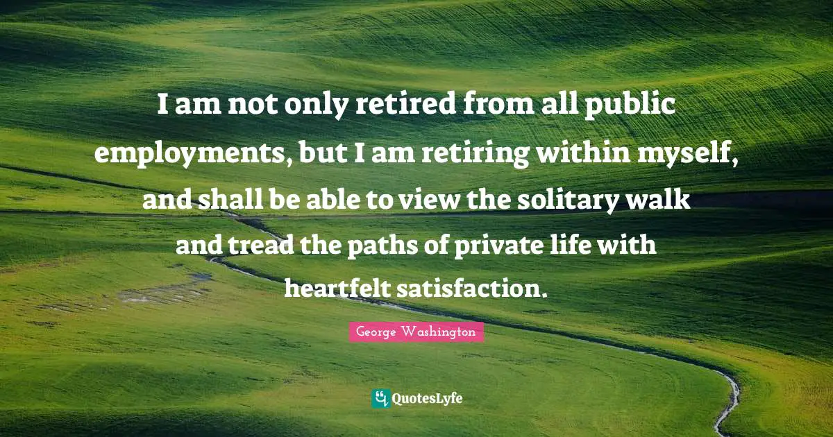 I am not only retired from all public employments, but I am retiring within myself, and shall be able to view the solitary walk and tread the paths of private life with heartfelt satisfaction.