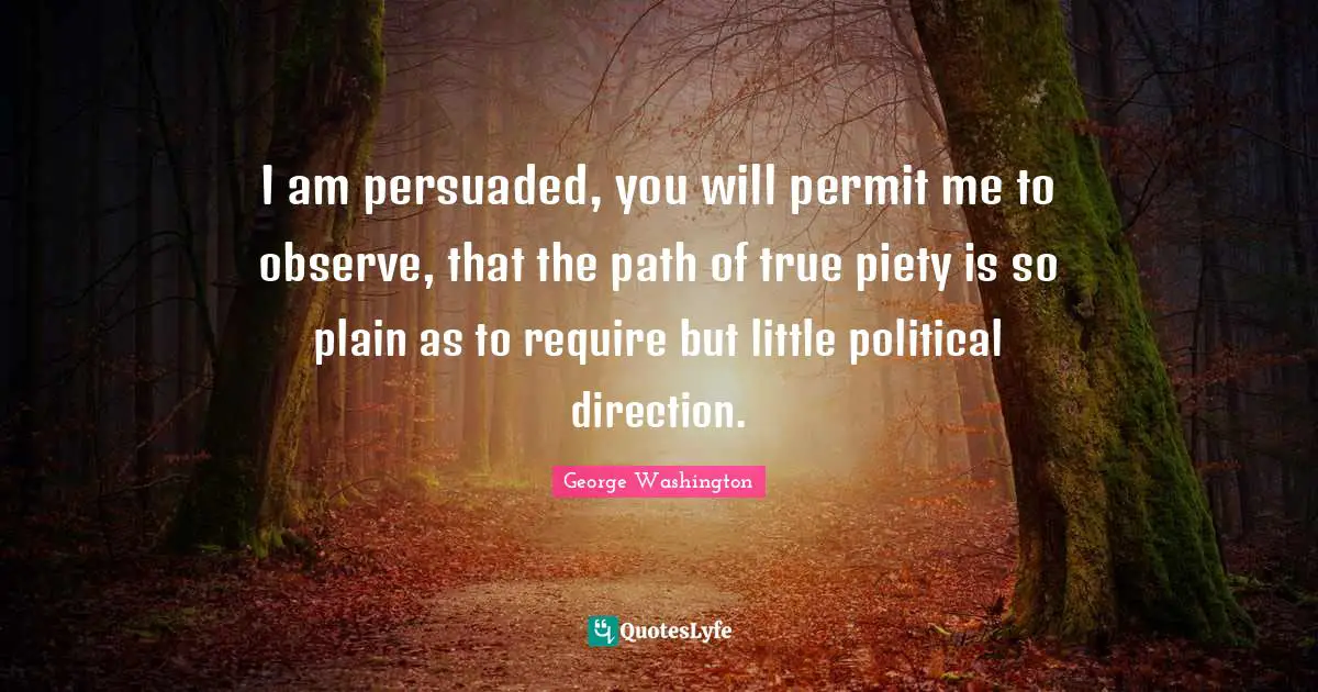 I am persuaded, you will permit me to observe, that the path of true piety is so plain as to require but little political direction.