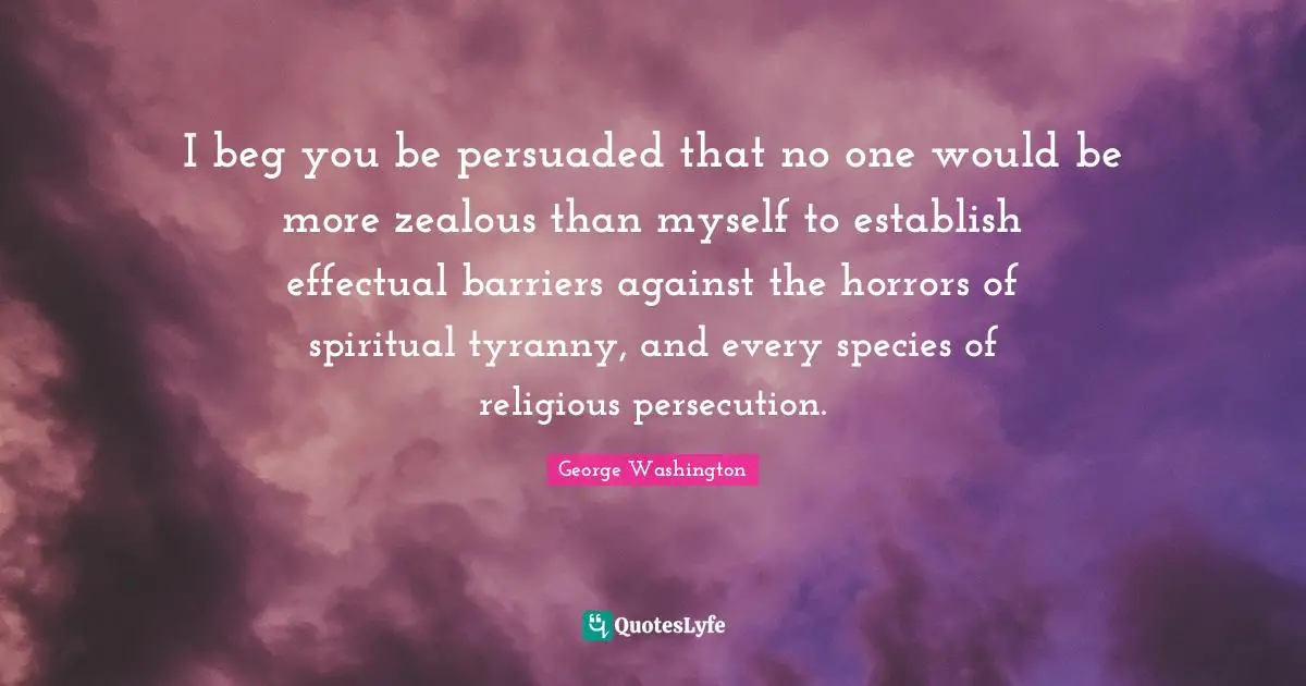 I beg you be persuaded that no one would be more zealous than myself to establish effectual barriers against the horrors of spiritual tyranny, and every species of religious persecution.