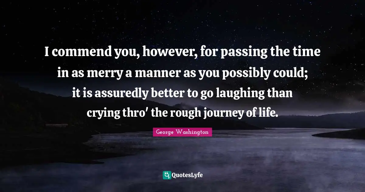 I commend you, however, for passing the time in as merry a manner as you possibly could; it is assuredly better to go laughing than crying thro' the rough journey of life.
