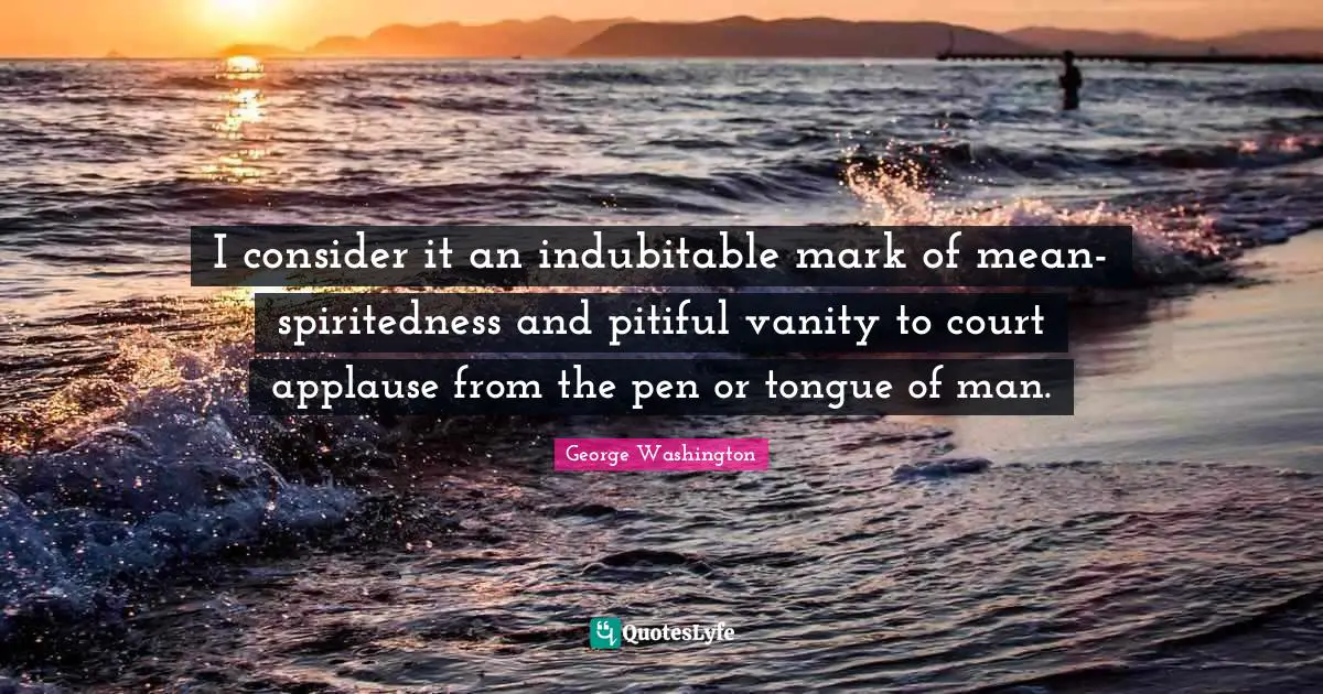 I consider it an indubitable mark of mean-spiritedness and pitiful vanity to court applause from the pen or tongue of man.