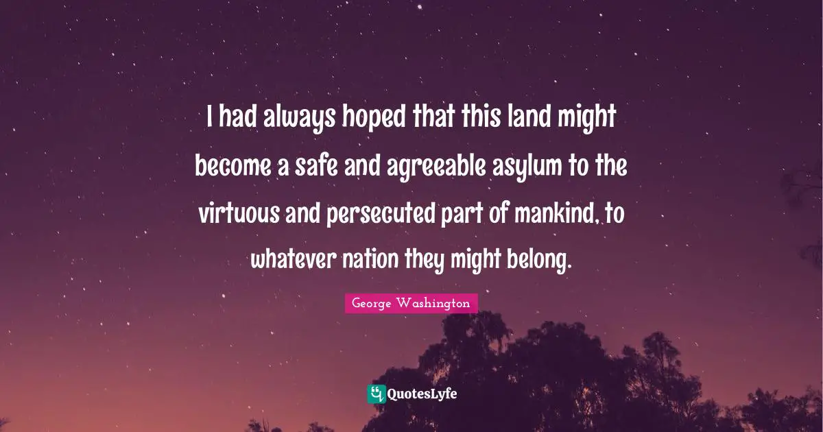 America Quotes: "I had always hoped that this land might become a safe and agreeable asylum to the virtuous and persecuted part of mankind, to whatever nation they might belong."