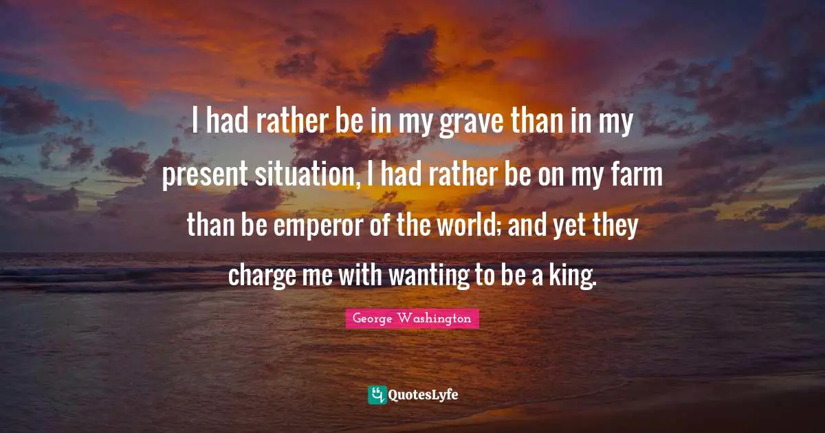 I had rather be in my grave than in my present situation, I had rather be on my farm than be emperor of the world; and yet they charge me with wanting to be a king.