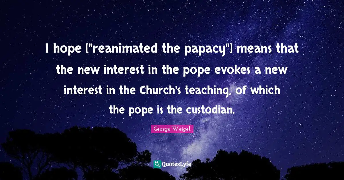 I hope ["reanimated the papacy"] means that the new interest in the pope evokes a new interest in the Church's teaching, of which the pope is the custodian.