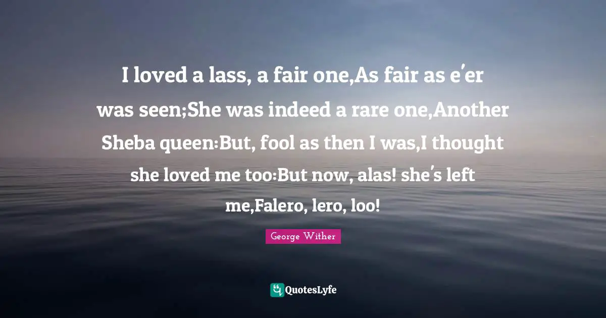 I loved a lass, a fair one,As fair as e'er was seen;She was indeed a rare one,Another Sheba queen:But, fool as then I was,I thought she loved me too:But now, alas! she's left me,Falero, lero, loo!