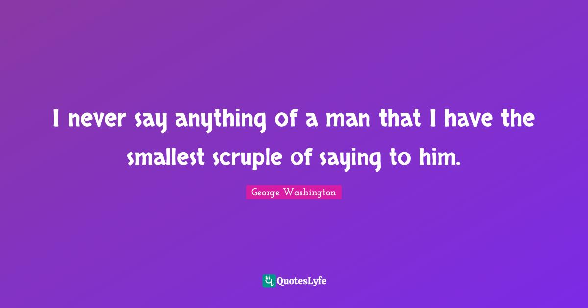 I never say anything of a man that I have the smallest scruple of saying to him.
