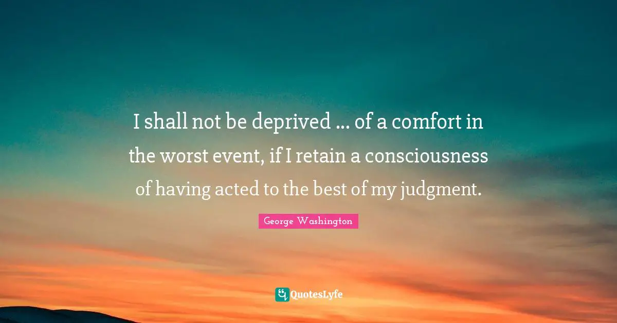 I shall not be deprived ... of a comfort in the worst event, if I retain a consciousness of having acted to the best of my judgment.