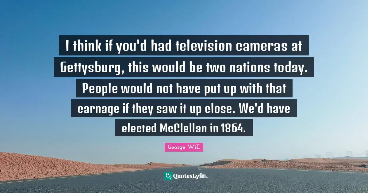 I think if you'd had television cameras at Gettysburg, this would be two nations today. People would not have put up with that carnage if they saw it up close. We'd have elected McClellan in 1864.