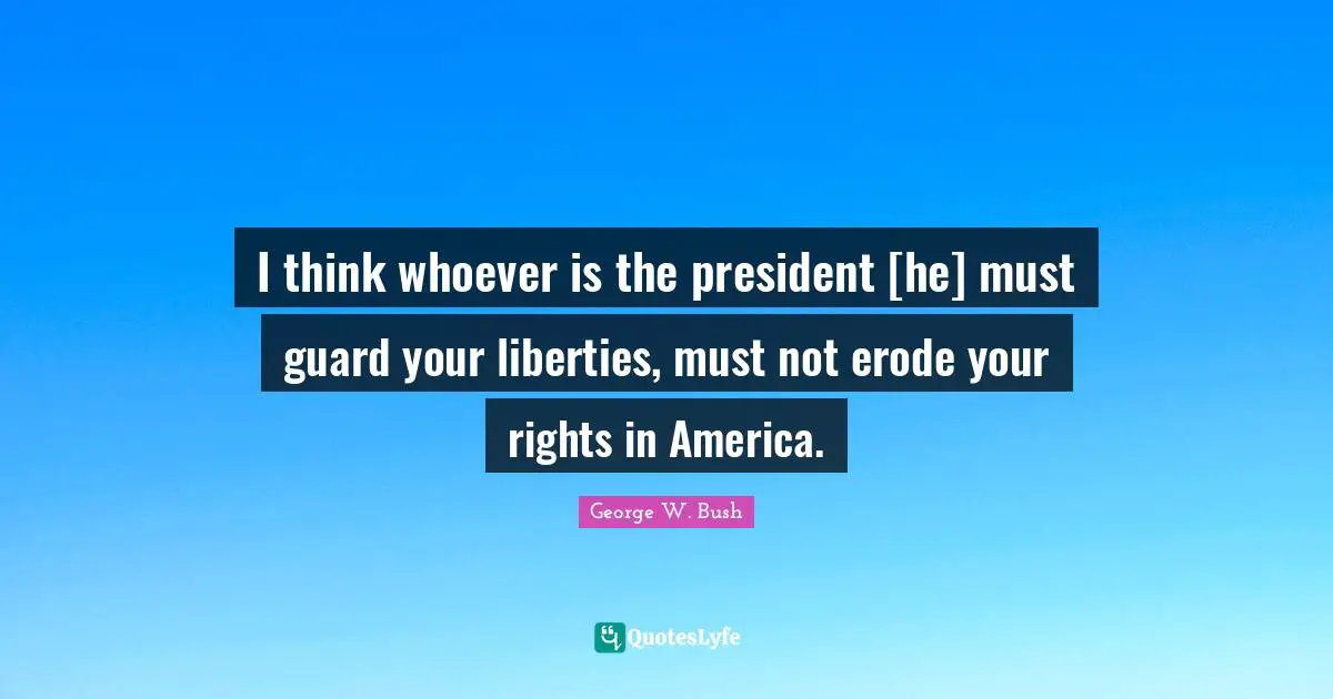 I think whoever is the president [he] must guard your liberties, must not erode your rights in America.