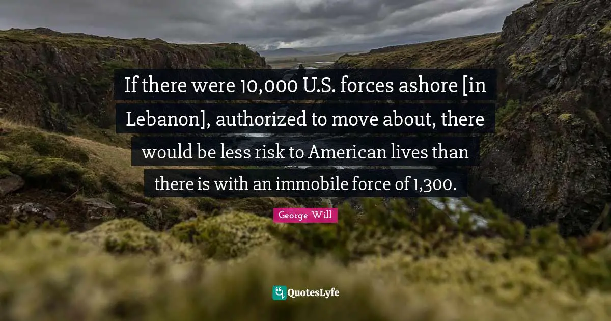 If there were 10,000 U.S. forces ashore [in Lebanon], authorized to move about, there would be less risk to American lives than there is with an immobile force of 1,300.