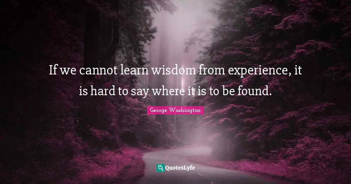 If we cannot learn wisdom from experience, it is hard to say where it is to be found.
