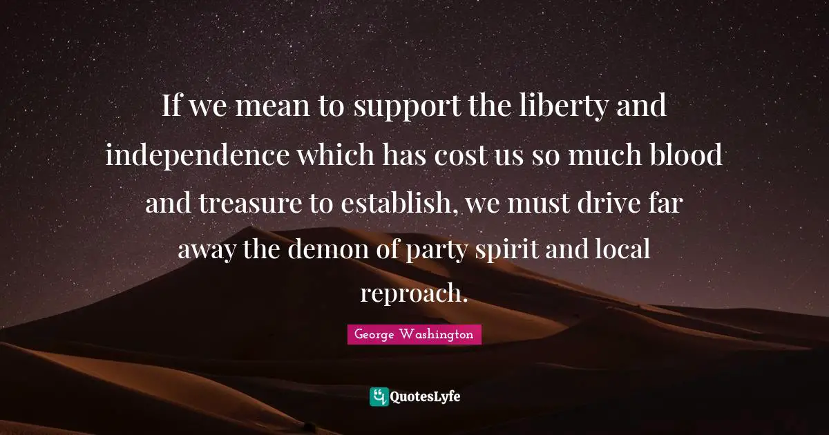 If we mean to support the liberty and independence which has cost us so much blood and treasure to establish, we must drive far away the demon of party spirit and local reproach.