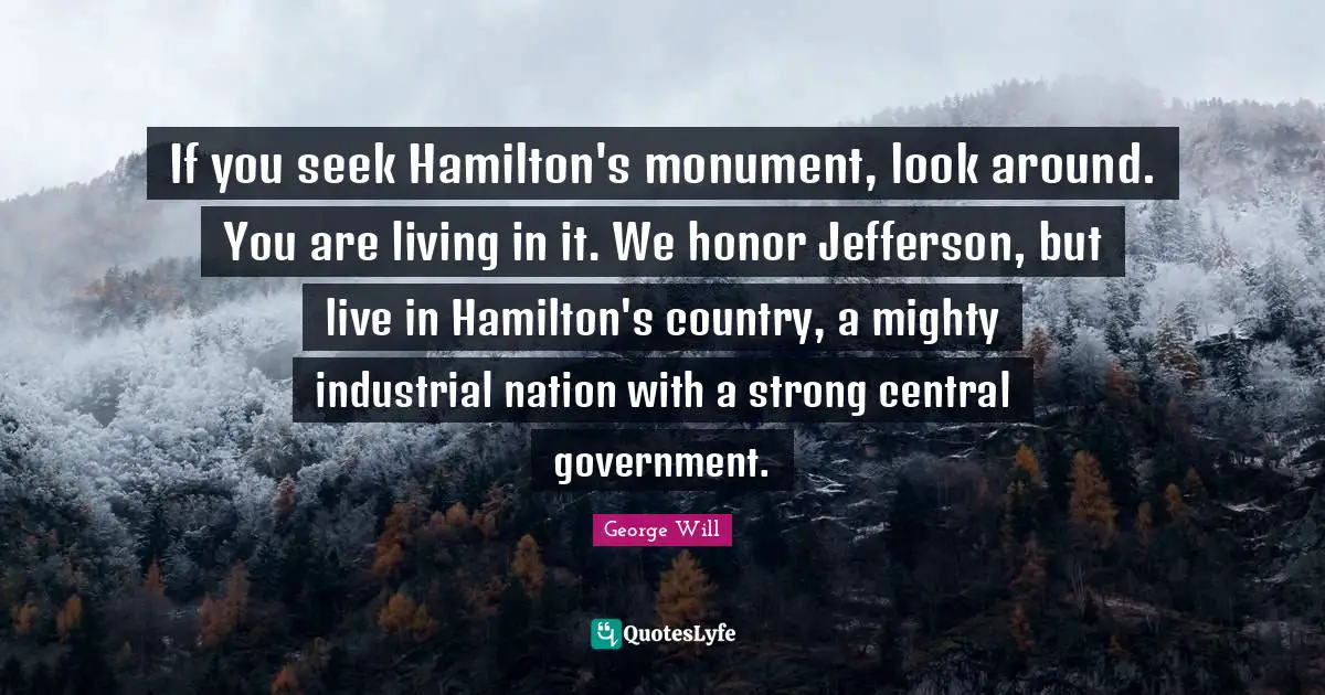 Monument Quotes: "If you seek Hamilton's monument, look around. You are living in it. We honor Jefferson, but live in Hamilton's country, a mighty industrial nation with a strong central government."