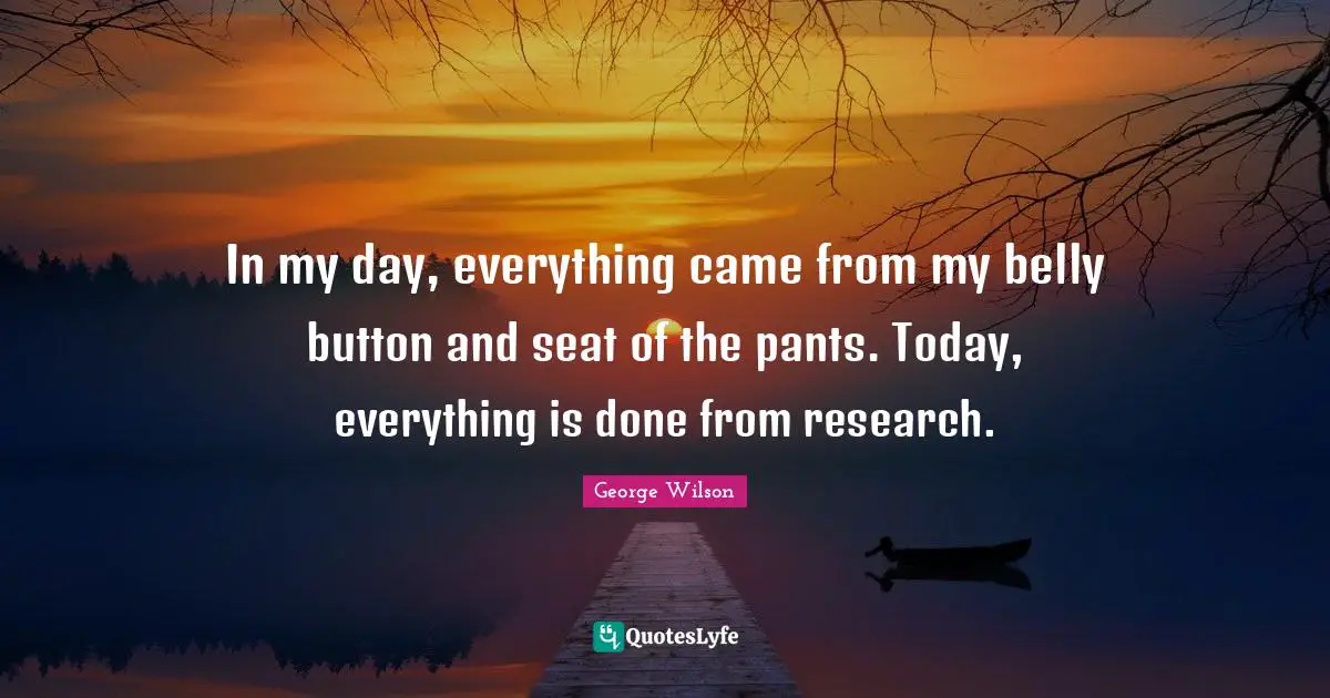 In my day, everything came from my belly button and seat of the pants. Today, everything is done from research.