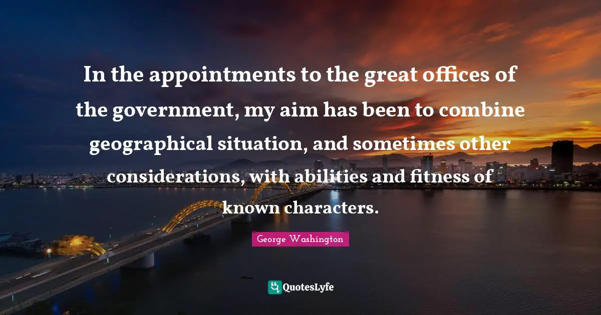 In the appointments to the great offices of the government, my aim has been to combine geographical situation, and sometimes other considerations, with abilities and fitness of known characters.