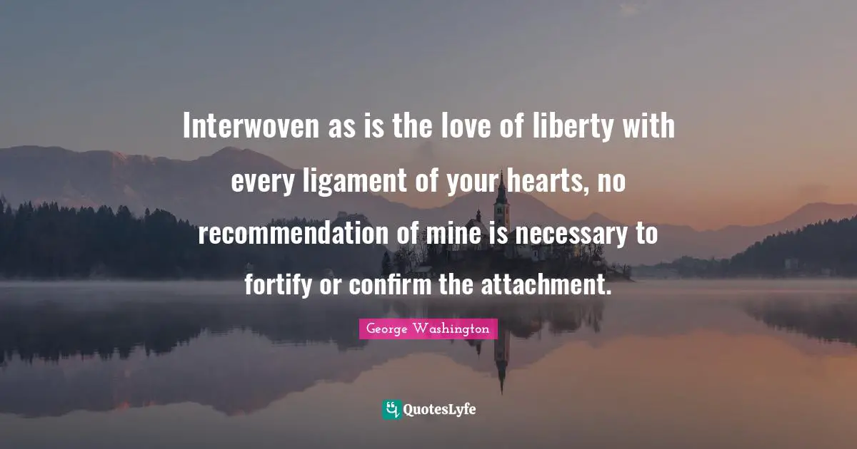 Interwoven as is the love of liberty with every ligament of your hearts, no recommendation of mine is necessary to fortify or confirm the attachment.