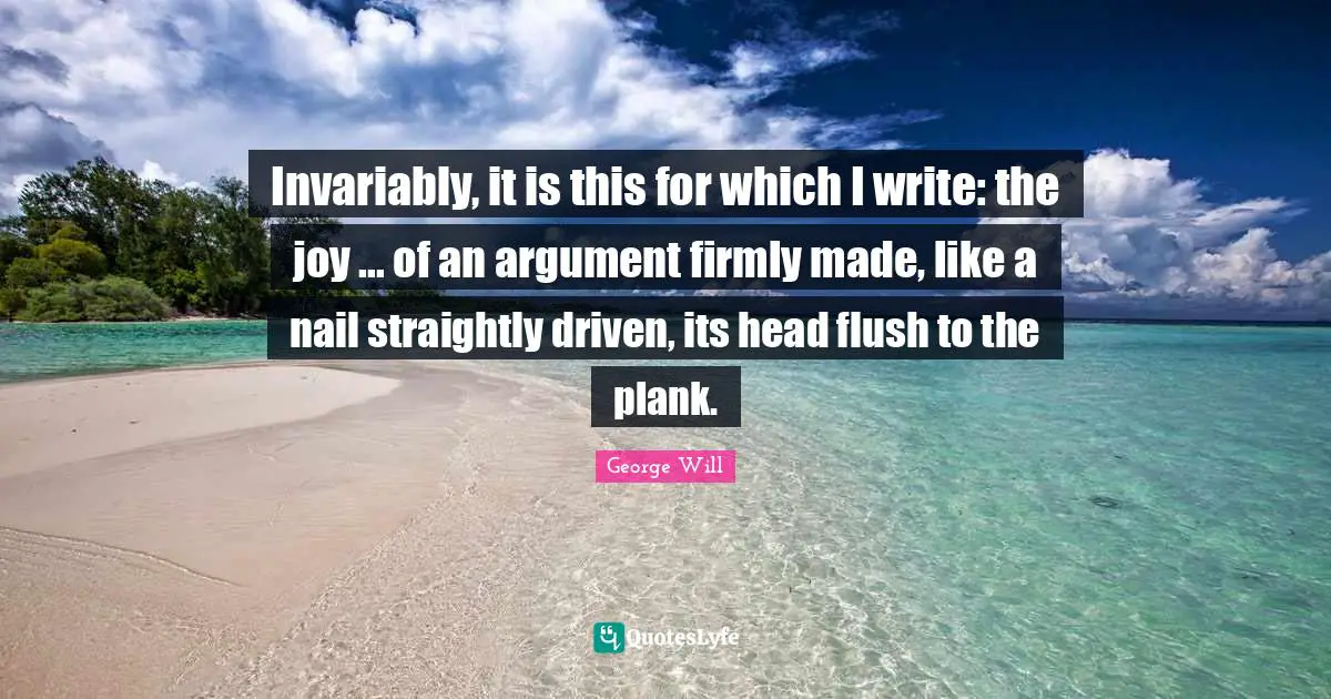 Invariably, it is this for which I write: the joy ... of an argument firmly made, like a nail straightly driven, its head flush to the plank.