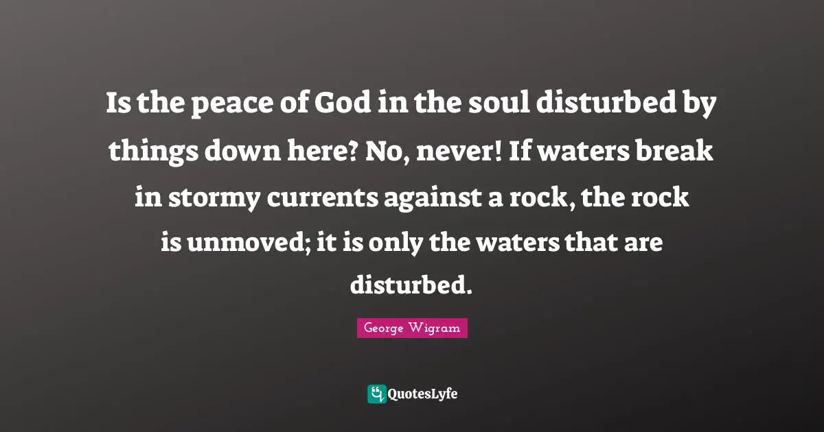 Is the peace of God in the soul disturbed by things down here? No, never! If waters break in stormy currents against a rock, the rock is unmoved; it is only the waters that are disturbed.