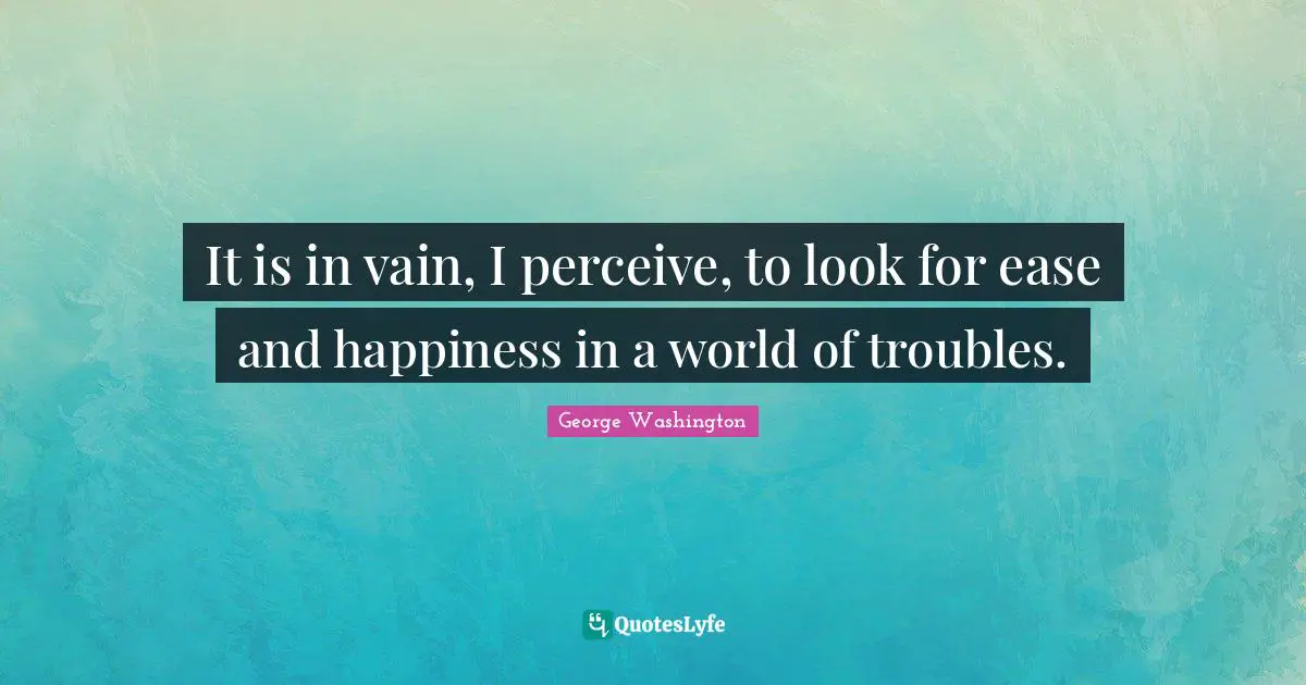 It is in vain, I perceive, to look for ease and happiness in a world of troubles.
