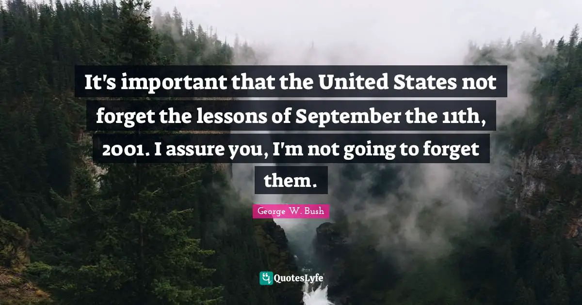 It's important that the United States not forget the lessons of September the 11th, 2001. I assure you, I'm not going to forget them.