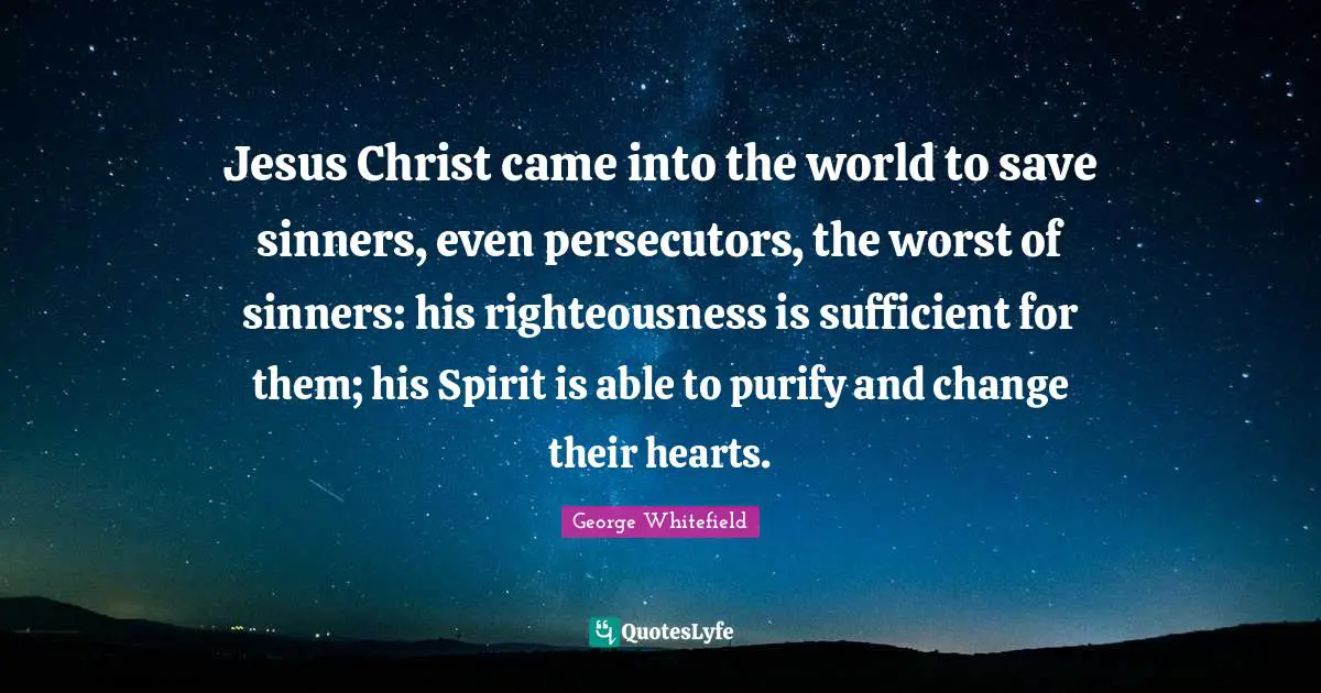 George Whitefield Quotes: "Jesus Christ came into the world to save sinners, even persecutors, the worst of sinners: his righteousness is sufficient for them; his Spirit is able to purify and change their hearts."