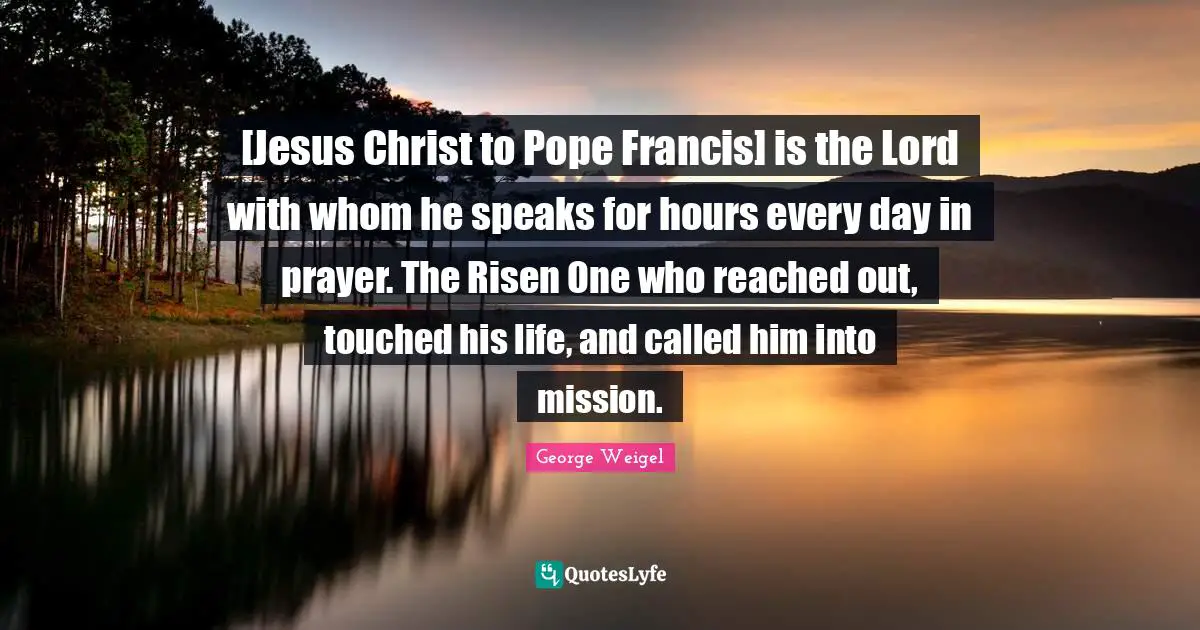 [Jesus Christ to Pope Francis] is the Lord with whom he speaks for hours every day in prayer. The Risen One who reached out, touched his life, and called him into mission.