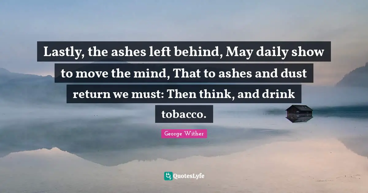 Left Behind Quotes: "Lastly, the ashes left behind, May daily show to move the mind, That to ashes and dust return we must: Then think, and drink tobacco."