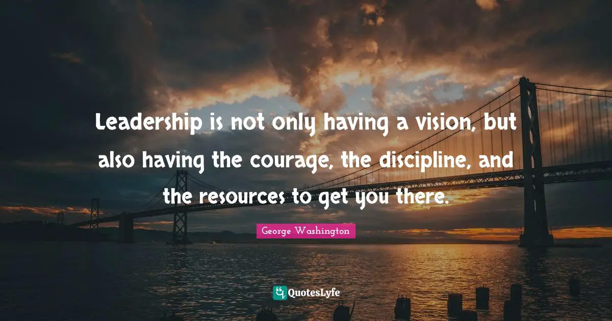 Leadership is not only having a vision, but also having the courage, the discipline, and the resources to get you there.