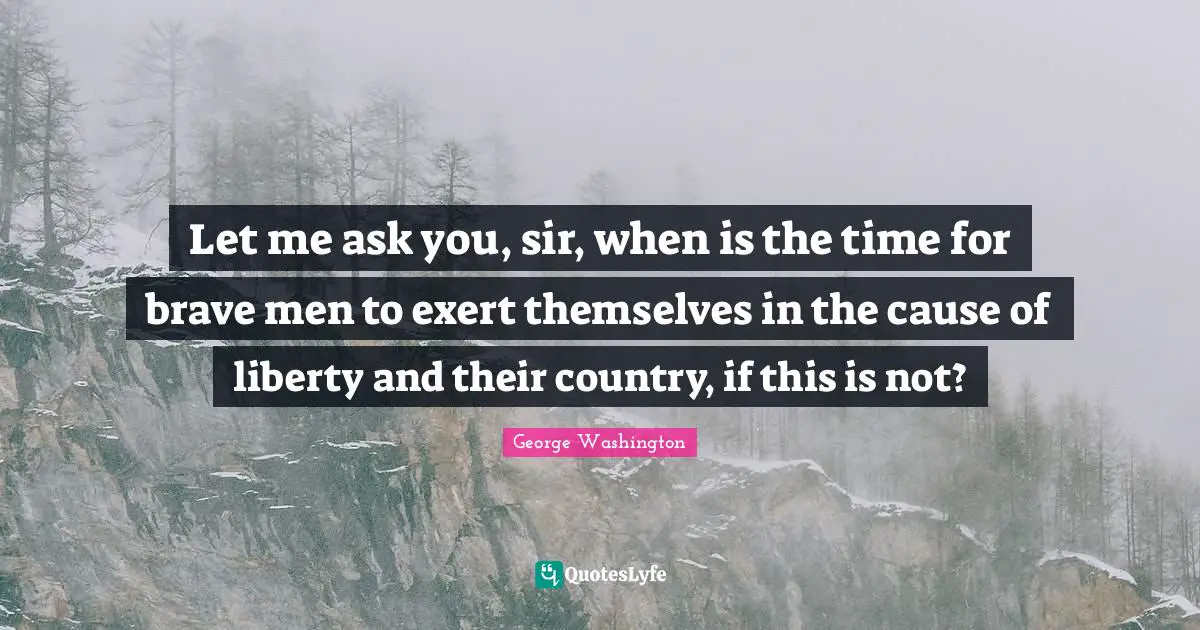Let me ask you, sir, when is the time for brave men to exert themselves in the cause of liberty and their country, if this is not?