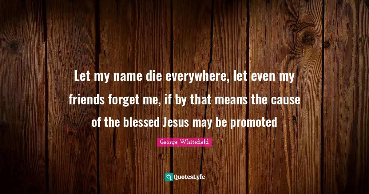 George Whitefield Quotes: "Let my name die everywhere, let even my friends forget me, if by that means the cause of the blessed Jesus may be promoted"