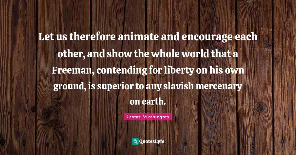 Let us therefore animate and encourage each other, and show the whole world that a Freeman, contending for liberty on his own ground, is superior to any slavish mercenary on earth.