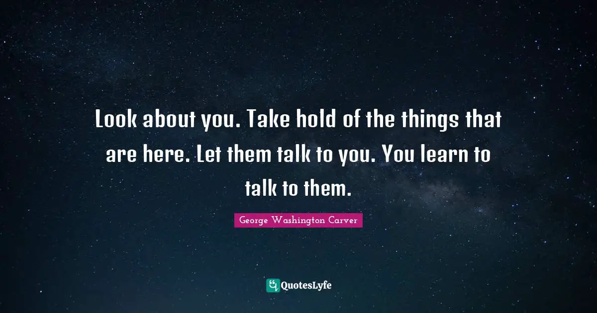 George Washington Carver Quotes: "Look about you. Take hold of the things that are here. Let them talk to you. You learn to talk to them."