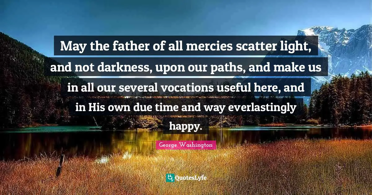 May the father of all mercies scatter light, and not darkness, upon our paths, and make us in all our several vocations useful here, and in His own due time and way everlastingly happy.