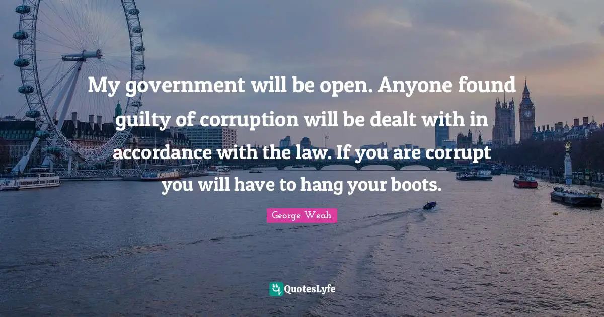 My government will be open. Anyone found guilty of corruption will be dealt with in accordance with the law. If you are corrupt you will have to hang your boots.