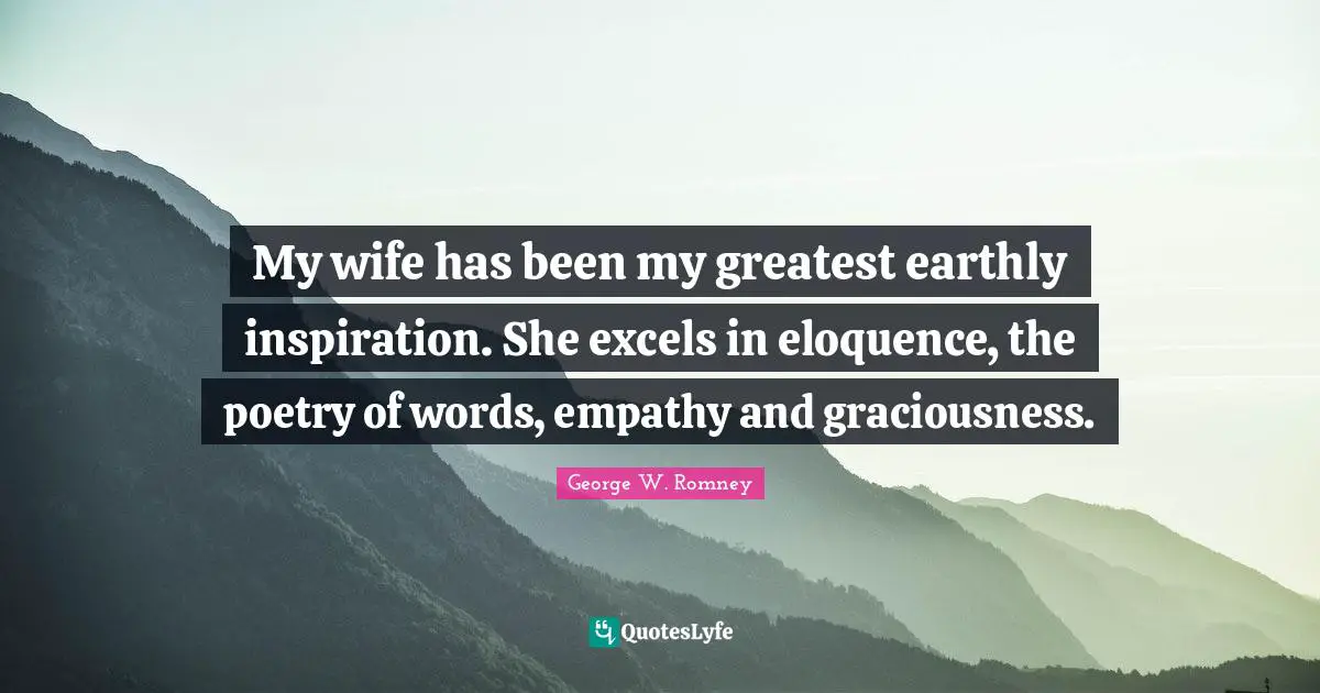 My wife has been my greatest earthly inspiration. She excels in eloquence, the poetry of words, empathy and graciousness.