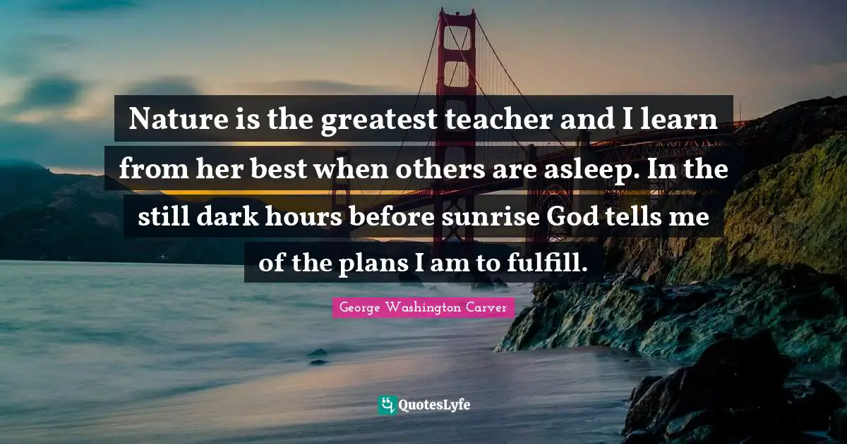George Washington Carver Quotes: "Nature is the greatest teacher and I learn from her best when others are asleep. In the still dark hours before sunrise God tells me of the plans I am to fulfill."