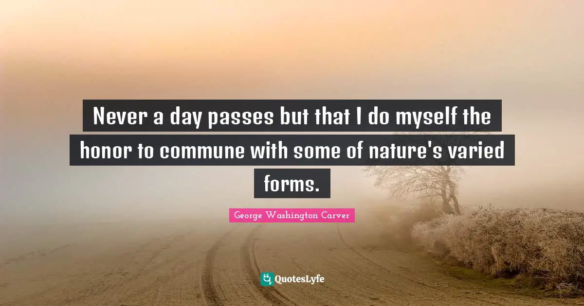 George Washington Carver Quotes: "Never a day passes but that I do myself the honor to commune with some of nature's varied forms."