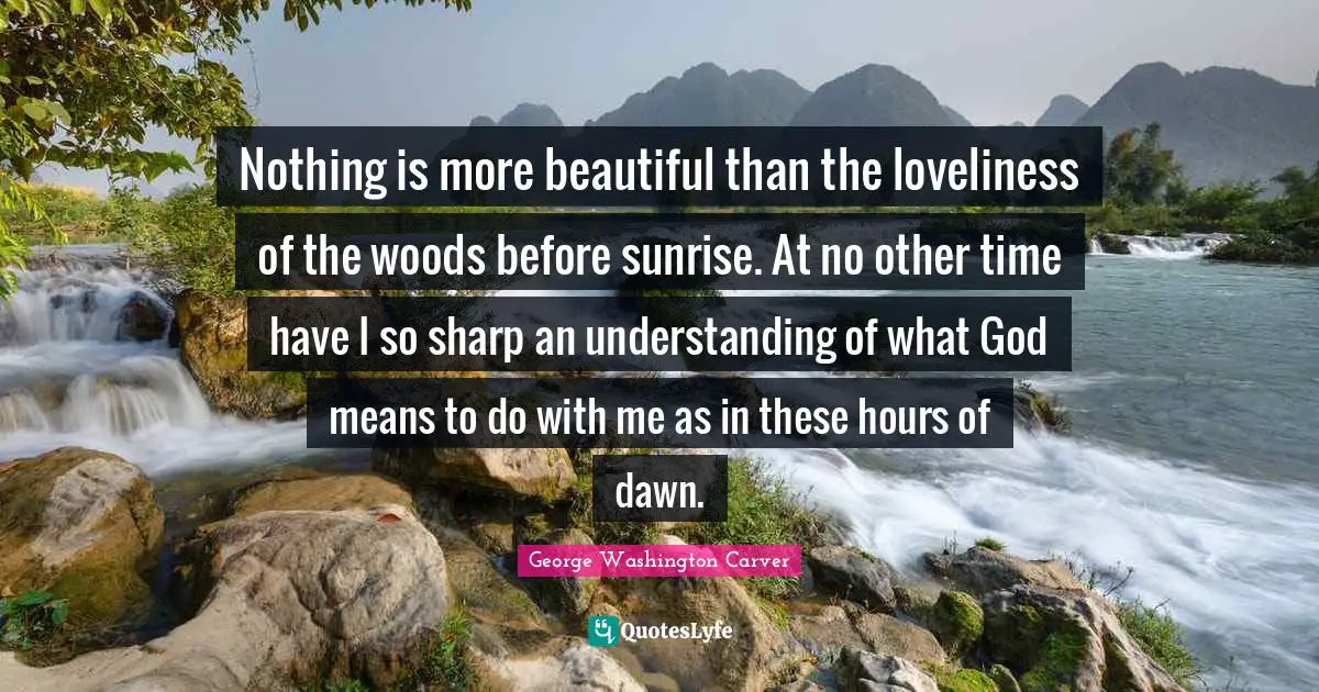 George Washington Carver Quotes: Nothing is more beautiful than the loveliness of the woods before sunrise. At no other time have I so sharp an understanding of what God means to do with me as in these hours of dawn.