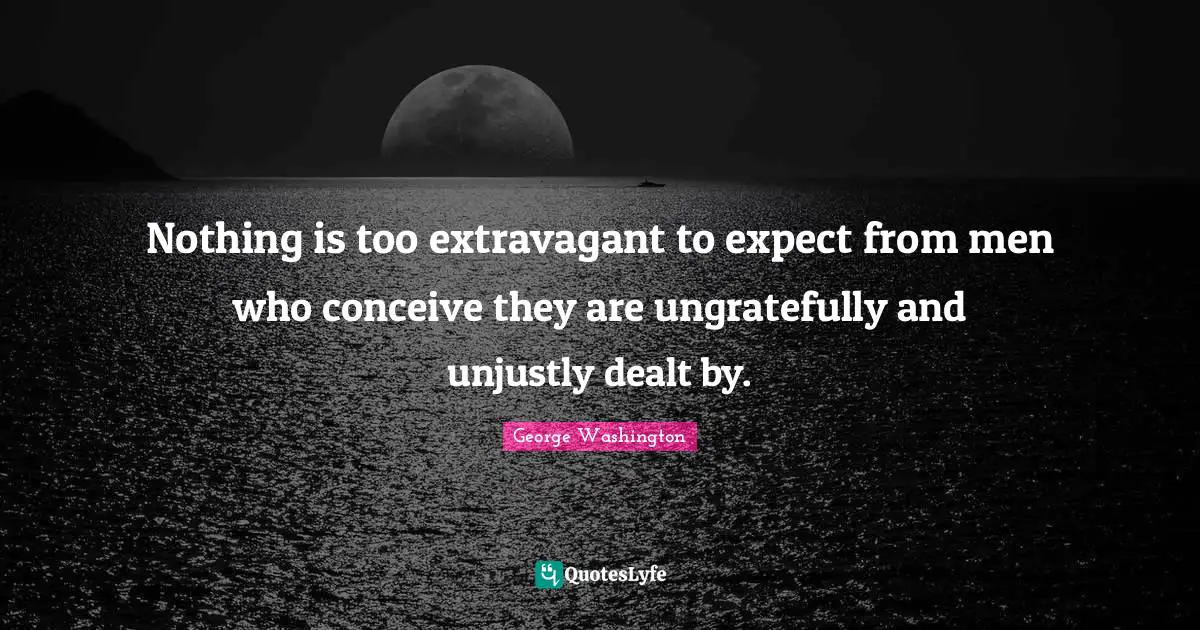 Nothing is too extravagant to expect from men who conceive they are ungratefully and unjustly dealt by.