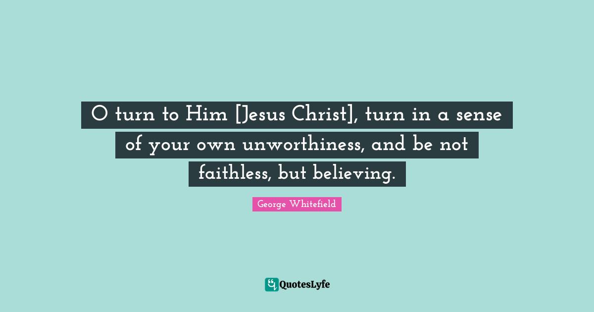 O turn to Him [Jesus Christ], turn in a sense of your own unworthiness, and be not faithless, but believing.